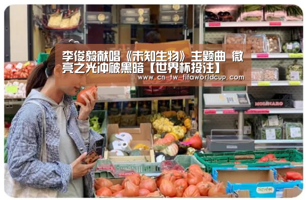 李俊毅献唱《未知生物》主题曲 微亮之光冲破黑暗【世界杯投注】(图1) 世界杯投注
